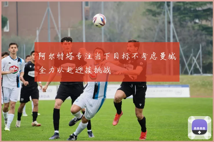 阿尔特塔专注当下目标不考虑曼城全力以赴迎接挑战