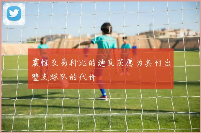 震惊交易科比的迪瓦茨愿为其付出整支球队的代价