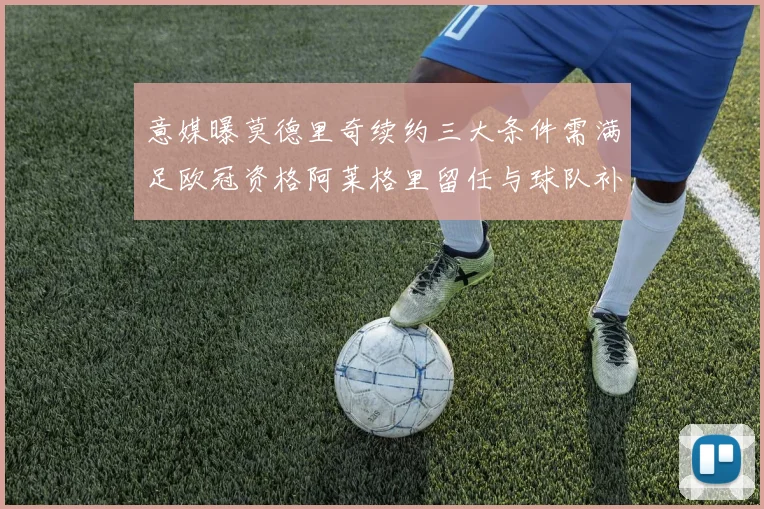 意媒曝莫德里奇续约三大条件需满足欧冠资格阿莱格里留任与球队补强