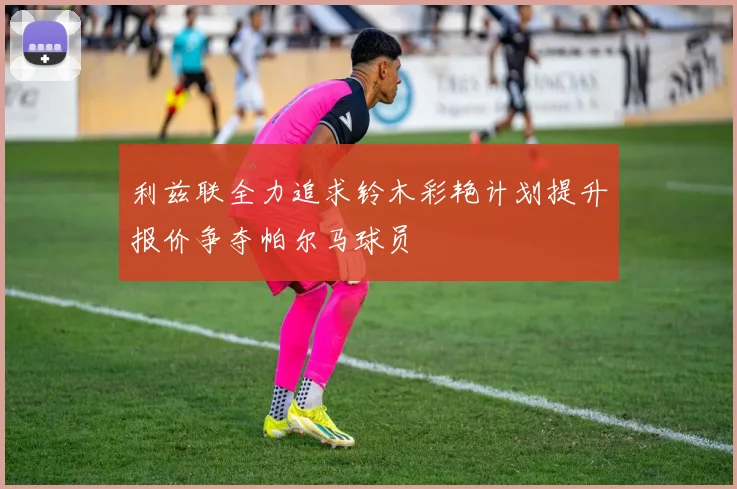 利兹联全力追求铃木彩艳计划提升报价争夺帕尔马球员