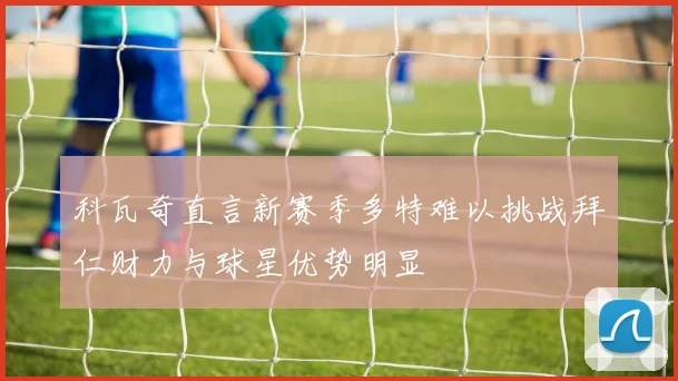 科瓦奇直言新赛季多特难以挑战拜仁财力与球星优势明显