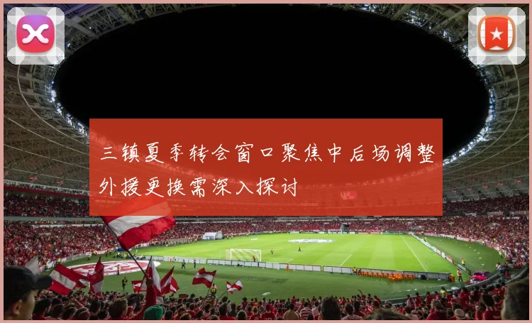 三镇夏季转会窗口聚焦中后场调整外援更换需深入探讨