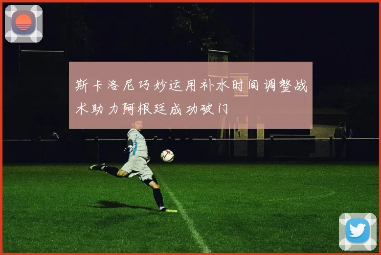斯卡洛尼巧妙运用补水时间调整战术助力阿根廷成功破门