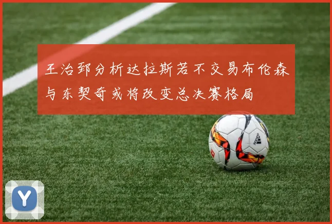 王治郅分析达拉斯若不交易布伦森与东契奇或将改变总决赛格局