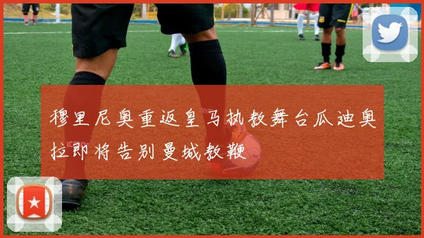 穆里尼奥重返皇马执教舞台瓜迪奥拉即将告别曼城教鞭