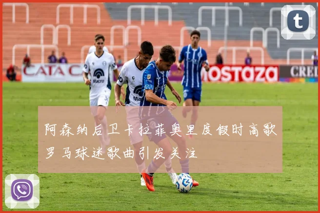 阿森纳后卫卡拉菲奥里度假时高歌罗马球迷歌曲引发关注