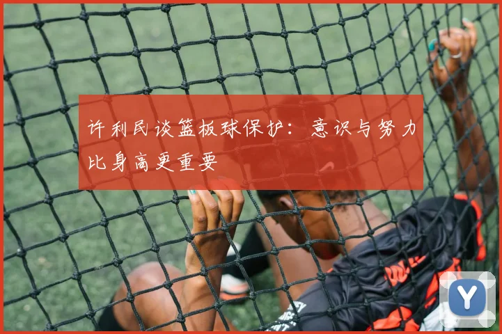 许利民谈篮板球保护：意识与努力比身高更重要
