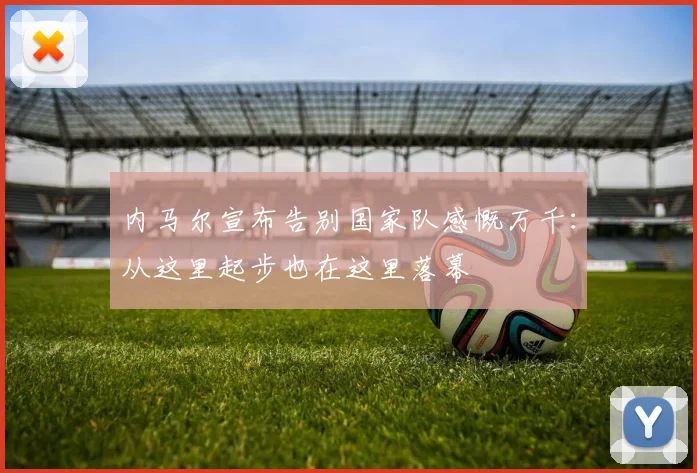 内马尔宣布告别国家队感慨万千：从这里起步也在这里落幕