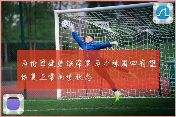 马伦因疲劳缺席罗马合练周四有望恢复正常训练状态