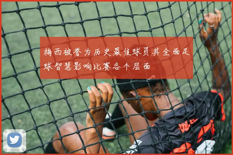 梅西被誉为历史最佳球员其全面足球智慧影响比赛各个层面