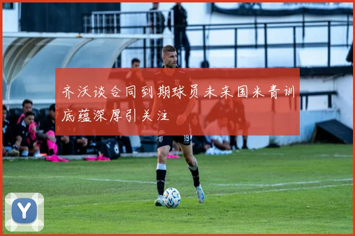 齐沃谈合同到期球员未来国米青训底蕴深厚引关注