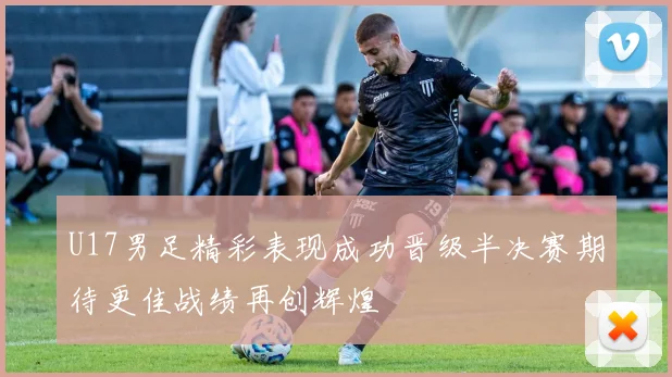 U17男足精彩表现成功晋级半决赛期待更佳战绩再创辉煌